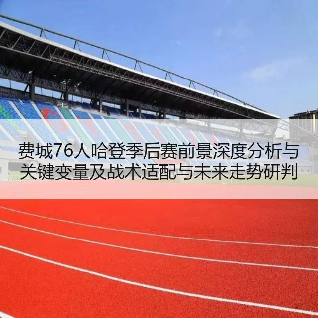 费城76人哈登季后赛前景深度分析与关键变量及战术适配与未来走势研判